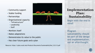  Community support
 Stable funding
 Partnerships
 Organizational capacity
 “Infrastructure”
 Leadership
 Staff
 Monitors itself
 Makes adaptations
 Demonstrates its value to the public
 Has clear future goals and a plan
Begin with the end in
mind!
Program
sustainability should
be part of the design
and implementation,
not an afterthought.
Resource: https://cphss.wustl.edu/Products/Documents/SustainabilityTool_5.22.12.pdf
https://stpetripastor.wordpress.com/2012/11/29/hang-on/
 