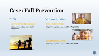 Tai Chi
 Moving for Better Balance
 https://www.youtube.com/watch?v=
PIN1KPoiuac
http://www.thegreatcourses.com/courses/mastering-tai-chi.html
Fall Prevention videos
 UMC Health System
 https://www.youtube.com/watch?v=A7EcprAXtRE
 Fall Prevention Song
 https://www.youtube.com/watch?v=7ftrK-XM-88
 