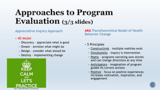 Appreciative Inquiry Approach
 4D Model
 Discovery – appreciate what is good
 Dream – envision what might be
 Design – consider what should be
 Destiny – implementing change
AKA Transtheoretical Model of Health
Behavior Change
 5 Principles
 Constructivist – multiple realities exist
 Simultaneity – inquiry is intervention
 Poetic – programs narrating own stories
and can change directions at any time
 Anticipatory – imagination of program
guides its current actions
 Positive – focus on positive experiences
increases motivation, inspiration, and
engagement
http://dancumberworth.co.uk/practice/
 