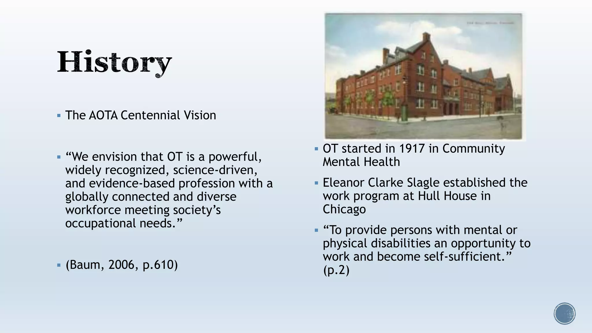  The AOTA Centennial Vision
 “We envision that OT is a powerful,
widely recognized, science-driven,
and evidence-based profession with a
globally connected and diverse
workforce meeting society’s
occupational needs.”
 (Baum, 2006, p.610)
 OT started in 1917 in Community
Mental Health
 Eleanor Clarke Slagle established the
work program at Hull House in
Chicago
 “To provide persons with mental or
physical disabilities an opportunity to
work and become self-sufficient.”
(p.2)
 