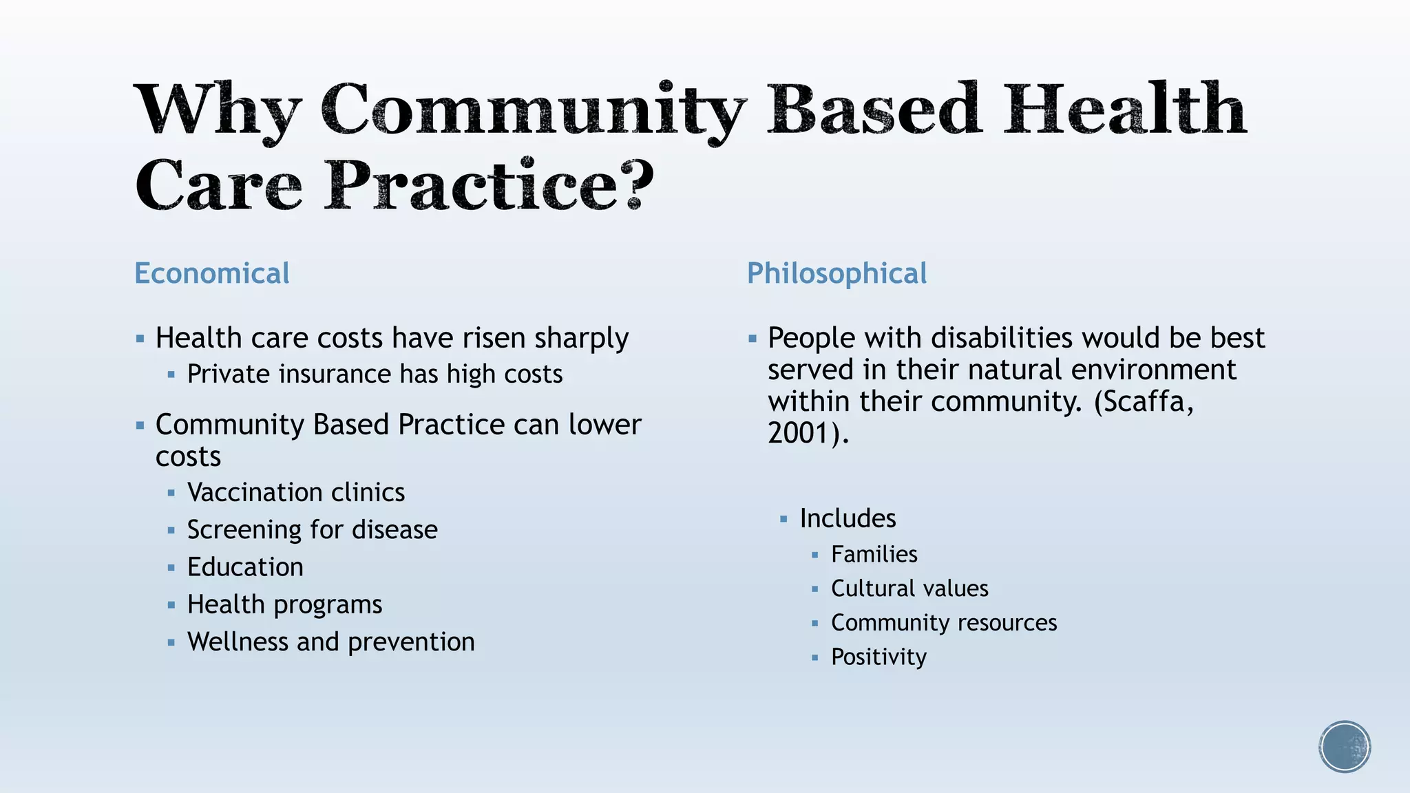 Economical
 Health care costs have risen sharply
 Private insurance has high costs
 Community Based Practice can lower
costs
 Vaccination clinics
 Screening for disease
 Education
 Health programs
 Wellness and prevention
Philosophical
 People with disabilities would be best
served in their natural environment
within their community. (Scaffa,
2001).
 Includes
 Families
 Cultural values
 Community resources
 Positivity
 