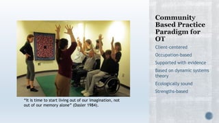Client-centered
Occupation-based
Supported with evidence
Based on dynamic systems
theory
Ecologically sound
Strengths-based
“It is time to start living out of our imagination, not
out of our memory alone” (Dasler 1984).
 