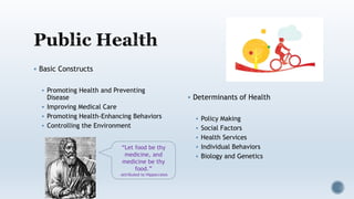  Basic Constructs
 Promoting Health and Preventing
Disease
 Improving Medical Care
 Promoting Health-Enhancing Behaviors
 Controlling the Environment
 Determinants of Health
 Policy Making
 Social Factors
 Health Services
 Individual Behaviors
 Biology and Genetics
“Let food be thy
medicine, and
medicine be thy
food.”
-attributed to Hippocrates
 