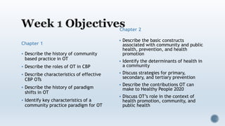 Chapter 1
 Describe the history of community
based practice in OT
 Describe the roles of OT in CBP
 Describe characteristics of effective
CBP OTs
 Describe the history of paradigm
shifts in OT
 Identify key characteristics of a
community practice paradigm for OT
Chapter 2
 Describe the basic constructs
associated with community and public
health, prevention, and health
promotion
 Identify the determinants of health in
a community
 Discuss strategies for primary,
secondary, and tertiary prevention
 Describe the contributions OT can
make to Healthy People 2020
 Discuss OT’s role in the context of
health promotion, community, and
public health
 