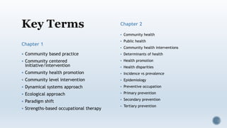 Chapter 1
 Community based practice
 Community centered
initiative/intervention
 Community health promotion
 Community level intervention
 Dynamical systems approach
 Ecological approach
 Paradigm shift
 Strengths-based occupational therapy
Chapter 2
 Community health
 Public health
 Community health interventions
 Determinants of health
 Health promotion
 Health disparities
 Incidence vs prevalence
 Epidemiology
 Preventive occupation
 Primary prevention
 Secondary prevention
 Tertiary prevention
 