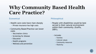 Economical
 Health care costs have risen sharply
 Private insurance has high costs
 Community Based Practice can lower
costs
 Vaccination clinics
 Screening for disease
 Education
 Health programs
 Wellness and prevention
Philosophical
 People with disabilities would be best
served in their natural environment
within their community. (Scaffa,
2001).
 Includes
 Families
 Cultural values
 Community resources
 Positivity
 