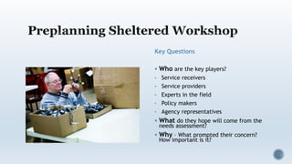 Key Questions
 Who are the key players?
• Service receivers
• Service providers
• Experts in the field
• Policy makers
• Agency representatives
 What do they hope will come from the
needs assessment?
 Why – What prompted their concern?
How important is it?
 