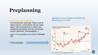  Environmental scanning -
Environmental scanning: What kind of
observations, information do we need
about the environment in which our
sheltered workshop will be (economic,
social, political, technological…)
 https://www.youtube.com/watch?v=cRXNNqNf
QBs
 Trend analysis
Applied to our imagined Sheltered
Workshop in Irvine
https://climate.nasa.gov/vital-signs/global-temperature/
 