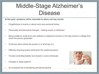 Middle-Stage Alzheimer’s
Disease
At this point, symptoms will be noticeable to others and may include:
• Forgetfulness of events or about one's own personal history
• Personality and behavioral changes -- feeling moody or withdrawn
• Being unable to recall one’s own address or telephone number or the high school or college from
which the person graduated
• Confusion about where the person is or what day it is
• Difficulty choosing proper clothing for the season/occasion
• Trouble controlling bladder and bowels in some individuals
• Changes in sleep patterns
• An increased risk of wandering and becoming lost
 