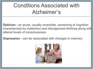 Conditions Associated with
Alzheimer’s
Delirium - an acute, usually reversible, worsening of cognition
characterized by inattention and disorganized thinking along with
altered levels of consciousness
Depression - can be associated with changes in memory.
 