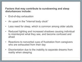 Factors that may contribute to sundowning and sleep
disturbances include:
• End-of-day exhaustion
• An upset in the "internal body clock”
• Less need for sleep, which is common among older adults
• Reduced lighting and increased shadows causing individual
to misinterpret what they see, and become confused and
afraid
• Reactions to nonverbal cues of frustration from caregivers
who are exhausted from their day
• Disorientation due to the inability to separate dreams from
reality when sleeping
 