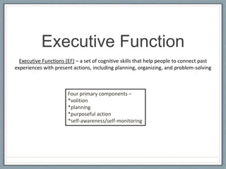 Executive Function
Executive Functions (EF) – a set of cognitive skills that help people to connect past
experiences with present actions, including planning, organizing, and problem-solving
Four primary components –
*volition
*planning
*purposeful action
*self-awareness/self-monitoring
 