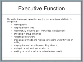 Executive Function
Normally, features of executive function are seen in our ability to do
things like -
• making plans
• keeping track of time
• meaningfully including past knowledge in discussions
• engaging in group dynamics
• reflecting on our work
• changing our minds and making corrections while thinking or
writing
• keeping track of more than one thing at once
• waiting to speak until we're called on
• seeking more information or help when we need it
 