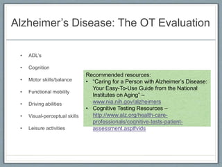 Alzheimer’s Disease: The OT Evaluation
• ADL’s
• Cognition
• Motor skills/balance
• Functional mobility
• Driving abilities
• Visual-perceptual skills
• Leisure activities
Recommended resources:
• “Caring for a Person with Alzheimer’s Disease:
Your Easy-To-Use Guide from the National
Institutes on Aging” –
www.nia.nih.gov/alzheimers
• Cognitive Testing Resources –
http://www.alz.org/health-care-
professionals/cognitive-tests-patient-
assessment.asp#vids
 