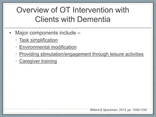 Overview of OT Intervention with
Clients with Dementia
• Major components include –
• Task simplification
• Environmental modification
• Providing stimulation/engagement through leisure activities
• Caregiver training
Willard & Spackman, 2013, pp. 1099-1100
 
