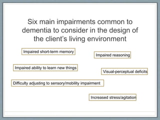 Six main impairments common to
dementia to consider in the design of
the client’s living environment
Impaired short-term memory
Impaired ability to learn new things
Visual-perceptual deficits
Difficulty adjusting to sensory/mobility impairment
Increased stress/agitation
Impaired reasoning
 