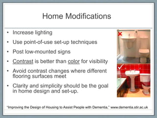 Home Modifications
• Increase lighting
• Use point-of-use set-up techniques
• Post low-mounted signs
• Contrast is better than color for visibility
• Avoid contrast changes where different
flooring surfaces meet
• Clarity and simplicity should be the goal
in home design and set-up.
“Improving the Design of Housing to Assist People with Dementia,” www.dementia.stir.ac.uk
 