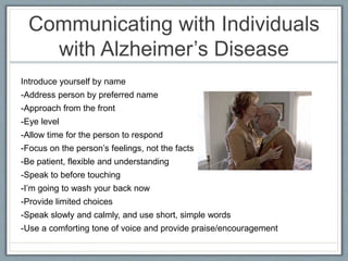 Communicating with Individuals
with Alzheimer’s Disease
Introduce yourself by name
-Address person by preferred name
-Approach from the front
-Eye level
-Allow time for the person to respond
-Focus on the person’s feelings, not the facts
-Be patient, flexible and understanding
-Speak to before touching
-I’m going to wash your back now
-Provide limited choices
-Speak slowly and calmly, and use short, simple words
-Use a comforting tone of voice and provide praise/encouragement
 