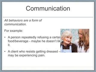 Communication
All behaviors are a form of
communication.
For example:
• A person repeatedly refusing a certain
food/beverage - maybe he doesn’t like
it.
• A client who resists getting dressed –
may be experiencing pain.
 