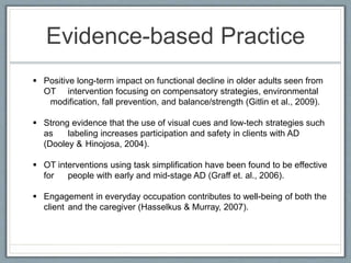 Evidence-based Practice
 Positive long-term impact on functional decline in older adults seen from
OT intervention focusing on compensatory strategies, environmental
modification, fall prevention, and balance/strength (Gitlin et al., 2009).
 Strong evidence that the use of visual cues and low-tech strategies such
as labeling increases participation and safety in clients with AD
(Dooley & Hinojosa, 2004).
 OT interventions using task simplification have been found to be effective
for people with early and mid-stage AD (Graff et. al., 2006).
 Engagement in everyday occupation contributes to well-being of both the
client and the caregiver (Hasselkus & Murray, 2007).
 