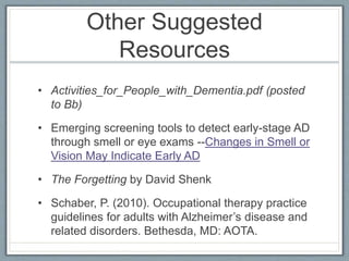 Other Suggested
Resources
• Activities_for_People_with_Dementia.pdf (posted
to Bb)
• Emerging screening tools to detect early-stage AD
through smell or eye exams --Changes in Smell or
Vision May Indicate Early AD
• The Forgetting by David Shenk
• Schaber, P. (2010). Occupational therapy practice
guidelines for adults with Alzheimer’s disease and
related disorders. Bethesda, MD: AOTA.
 