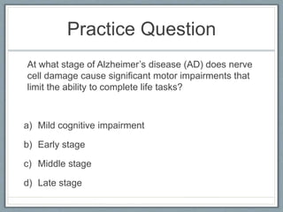Practice Question
At what stage of Alzheimer’s disease (AD) does nerve
cell damage cause significant motor impairments that
limit the ability to complete life tasks?
a) Mild cognitive impairment
b) Early stage
c) Middle stage
d) Late stage
 