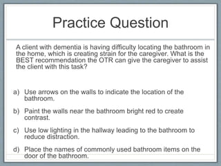 Practice Question
A client with dementia is having difficulty locating the bathroom in
the home, which is creating strain for the caregiver. What is the
BEST recommendation the OTR can give the caregiver to assist
the client with this task?
a) Use arrows on the walls to indicate the location of the
bathroom.
b) Paint the walls near the bathroom bright red to create
contrast.
c) Use low lighting in the hallway leading to the bathroom to
reduce distraction.
d) Place the names of commonly used bathroom items on the
door of the bathroom.
 