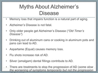 Myths About Alzheimer’s
Disease
• Memory loss that impairs function is a natural part of aging.
• Alzheimer’s Disease is not fatal.
• Only older people get Alzheimer’s Disease (“Old Timer’s
Disease”)
• Drinking out of aluminum cans or cooking in aluminum pots and
pans can lead to AD.
• Aspartame (Equal) causes memory loss.
• Flu shots increase risk of AD.
• Silver (amalgam) dental fillings contribute to AD.
• There are treatments to stop the progression of AD (some slow
the worsening of symptoms temporarily but not the progression
 