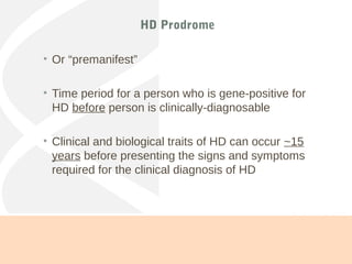 HD Prodrome
• Or “premanifest”
• Time period for a person who is gene-positive for
HD before person is clinically-diagnosable
• Clinical and biological traits of HD can occur ~15
years before presenting the signs and symptoms
required for the clinical diagnosis of HD
(Paulsen et al., 2010)
 