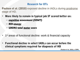 Paulsen et al. (2010) exposed decline in IADLs during prodrome
stage of HD.
• More likely to remain in typical job IF scored better on:
– cognitive assessment (SDMT)
– BDI-energy
– UHDRS total motor score
• 1st
areas of functional decline: work & financial capacity
• Functional decline in select IADLs can occur before the
clinical symptoms required for diagnosis of HD
Research for OTs
(Paulsen et al., 2010, p. 2599)
 
