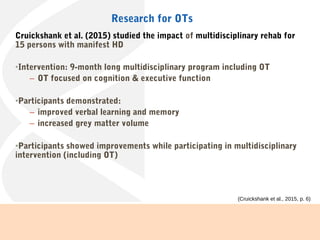 Cruickshank et al. (2015) studied the impact of multidisciplinary rehab for
15 persons with manifest HD
•Intervention: 9-month long multidisciplinary program including OT
– OT focused on cognition & executive function
•Participants demonstrated:
– improved verbal learning and memory
– increased grey matter volume
•Participants showed improvements while participating in multidisciplinary
intervention (including OT)
Research for OTs
(Cruickshank et al., 2015, p. 6).
 