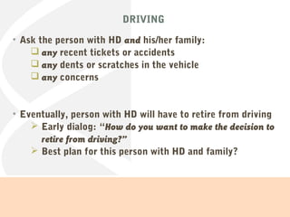 DRIVING
• Ask the person with HD and his/her family:
 any recent tickets or accidents
 any dents or scratches in the vehicle
 any concerns
• Eventually, person with HD will have to retire from driving
 Early dialog: “How do you want to make the decision to
retire from driving?”
 Best plan for this person with HD and family?
 