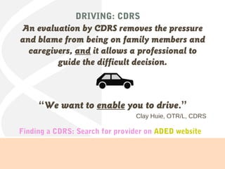 DRIVING: CDRS
An evaluation by CDRS removes the pressure
and blame from being on family members and
caregivers, and it allows a professional to
guide the difficult decision.
“We want to enable you to drive.”
Clay Huie, OTR/L, CDRS
Finding a CDRS: Search for provider on ADED website
 