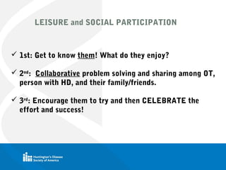 LEISURE and SOCIAL PARTICIPATION
 1st: Get to know them! What do they enjoy?
 2nd
: Collaborative problem solving and sharing among OT,
person with HD, and their family/friends.
 3rd
: Encourage them to try and then CELEBRATE the
effort and success!
 