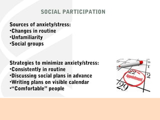 SOCIAL PARTICIPATION
Sources of anxiety/stress:
•Changes in routine
•Unfamiliarity
•Social groups
Strategies to minimize anxiety/stress:
•Consistently in routine
•Discussing social plans in advance
•Writing plans on visible calendar
•“Comfortable” people
 