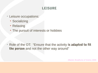 LEISURE
• Leisure occupations:
• Socializing
• Relaxing
• The pursuit of interests or hobbies
• Role of the OT: “Ensure that the activity is adapted to fit
the person and not the other way around”
(Blacker, Broadhurst, & Teixeira, 2008)
 