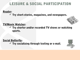 LEISURE & SOCIAL PARTICIPATION
Reader:
 Try short-stories, magazines, and newspapers.
TV/Movie Watcher:
 Try shorter and/or recorded TV shows or watching
sports.
Social Butterfly:
 Try socializing through texting or e-mail.
 