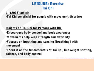 Li (2013) article
•Tai Chi beneficial for people with movement disorders
Insights on Tai Chi for Persons with HD
•Encourages body control and body awareness
•Movements help keep strength and flexibility
•Focuses on breathing and syncing [breathing] with
movement
•Focus is on the fundamentals of Tai Chi, like weight shifting,
balance, and body control
(Li, 2013); (personal communication, April 25, 2016)
LEISURE: Exercise
Tai Chi
 