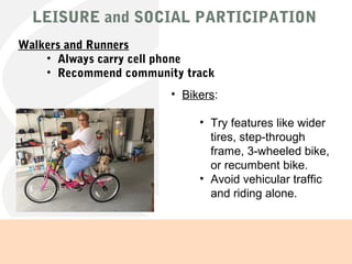 LEISURE and SOCIAL PARTICIPATION
• Bikers:
• Try features like wider
tires, step-through
frame, 3-wheeled bike,
or recumbent bike.
• Avoid vehicular traffic
and riding alone.
Walkers and Runners
• Always carry cell phone
• Recommend community track
 