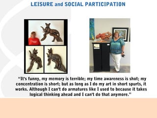   “It's funny, my memory is terrible; my time awareness is shot; my
concentration is short; but as long as I do my art in short spurts, it
works. Although I can't do armatures like I used to because it takes
logical thinking ahead and I can't do that anymore.” 
LEISURE and SOCIAL PARTICIPATION
 