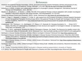 References
American Occupational Therapy Association. (2014). Occupational therapy practice framework: Domain and process (3rd
ed.).
American Journal of Occupational Therapy, 68(Suppl. 1) S1-S48. http://dx.doi.org/10.5014/ajot.2014.682006
Aubeeluck, A. (2009). A holistic and multidisciplinary approach to Huntington’s disease management. International Journal of
Therapy and Rehabilitation, 16(7), 360-361.
Blacker, D., Broadhurst, L., & Teixeira, L. (2008). The role of Occupational Therapy in leisure adaptation with complex neurological
disability: A discussion using two case study examples. NeuroRehabilitation, 23, 313-319.
Centers for Disease Control and Prevention. (2015). Stroke. Retrieved from http://www.cdc.gov/stroke/facts.htm
Cook, C., Page, K., Wagstaff, A. Simpson, S., & Rae, D.; with support from the European Huntington’s Disease Network Standards
of Care Occupational Therapists Working Group. (2014). Occupational Therapy for People with Huntington’s Disease: Best
Practice Guidelines. Retrieved from https://www.huntingtonswa.org.au/resources/OT-for-people-with-HD-best-practice-
guideline.pdf
Cruickshank, T. M., Thompson, J. A., Dominguez, J. F., Reyes, A. P., Bynevelt, M., Georgiou-Karistianis, N., . . . Ziman, M. R.
(2015). The effect of multidisciplinary rehabilitation on brain structure and cognition in Huntington’s disease: an exploratory
study. Brain and Behavior, 1-10.
Dubuque, S. (2015, July/August). Breaking the Silence: Huntington’s Disease. Our Health: The Resource for Healthy Living in the
Shenandoah Valley & Charlottesville, 46-53. Retrievable from: http://ourhealth.uberflip.com/h/i/271897071-ohm-julyaug2015
Huntington’s Disease Society of America. (2016a). What is Huntington’s Disease? Retrieved from http://hdsa.org/what-is-hd/
Huntington’s Disease Society of America. (2016b). Huntington’s Disease Society of America Announces Thirty-Nine 2016 HDSA
Centers of Excellence. Retrieved from http://hdsa.org/news/huntingtons-disease-society-of-america-announces-thirty-nine-
2016-hdsa-centers-of-excellence/
Huntington’s Disease Society of America. (2016c). HDSA Centers of Excellence. Retrieved from http://hdsa.org/about-hdsa/centers-
of-excellence/
Huntington Study Group. (1996). Unified Huntington’s Disease Rating Scale: reliability and consistency. Movement Disorders, II(2),
136-142.
K. M. “Shelley” Knewstep-Watkins (2016). Huntington’s Disease [webinar presentation]. University of Virginia.
Li, F. (2013). Tai Ji Quan Exercise for People with Parkinson’s Disease and Other Neurodegenerative Movement Disorders.
International Journal of Integrative Medicine, 1(4), 1-5.
.
 