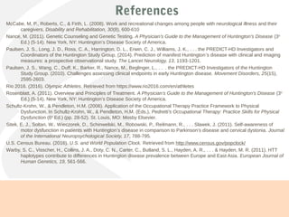 References
McCabe, M. P., Roberts, C., & Firth, L. (2008). Work and recreational changes among people with neurological illness and their
caregivers. Disability and Rehabilitation, 30(8), 600-610
Nance, M. (2011). Genetic Counseling and Genetic Testing. A Physician’s Guide to the Management of Huntington’s Disease (3rd
Ed.) (5-14). New York, NY: Huntington’s Disease Society of America.
Paulsen, J. S., Long, J. D., Ross, C. A., Harrington, D. L., Erwin, C. J., Williams, J. K., . . . the PREDICT-HD Investigators and
Coordinators of the Huntington Study Group. (2014). Prediction of manifest Huntington’s disease with clinical and imaging
measures: a prospective observational study. The Lancet Neurology, 13, 1193-1201.
Paulsen, J. S., Wang, C., Duff, K., Barker, R., Nance, M., Beglinger, L., . . . the PREDICT-HD Investigators of the Huntington
Study Group. (2010). Challenges assessing clinical endpoints in early Huntington disease. Movement Disorders, 25(15),
2595-2603.
Rio 2016. (2016). Olympic Athletes. Retrieved from https://www.rio2016.com/en/athletes
Rosenblatt, A. (2011). Overview and Principles of Treatment. A Physician’s Guide to the Management of Huntington’s Disease (3rd
Ed.) (5-14). New York, NY: Huntington’s Disease Society of America.
Schultz-Krohn, W., & Pendleton, H.M. (2006). Application of the Occupational Therapy Practice Framework to Physical
Dysfunction. In Schultz-Krohn, W., & Pendleton, H.M. (Eds.), Pedretti’s Occupational Therapy: Practice Skills for Physical
Dysfunction (6th
Ed.) (pp. 28-52). St. Louis, MO: Mosby Elsevier.
Sitek, E. J., Soltan, W., Wieczorek, D., Schinwelski, M., Robowski, P., Reilmann, R., . . . Slawek, J. (2011). Self-awareness of
motor dysfunction in patients with Huntington’s disease in comparison to Parkinson’s disease and cervical dystonia. Journal
of the International Neuropsychological Society, 17, 788-795.
U.S. Census Bureau. (2016). U.S. and World Population Clock. Retrieved from http://www.census.gov/popclock/
Warby, S. C., Visscher, H., Collins, J. A., Doty, C. N., Carter, C., Butland, S. L., Hayden, A. R., . . . & Hayden, M. R. (2011). HTT
haplotypes contribute to differences in Huntington disease prevalence between Europe and East Asia. European Journal of
Human Genetics, 19, 561-566.
 