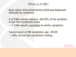 When is it HD?
• Gene status determined before birth but diagnosed
clinically by symptoms
• # of CAG repeats explains ~60-70% of the variation
in age that symptoms begin
–  CAG repeats correlates to earlier symptoms
• Typical onset of HD symptoms: age ~35-55
– >90% do not have predictive testing
(Nance, 2011);
(Rosenblatt, 2011)
 