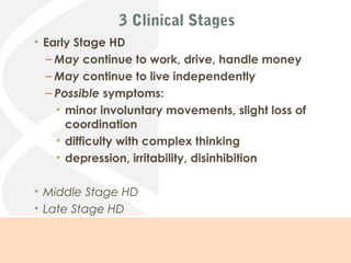 3 Clinical Stages
• Early Stage HD
– May continue to work, drive, handle money
– May continue to live independently
– Possible symptoms:
• minor involuntary movements, slight loss of
coordination
• difficulty with complex thinking
• depression, irritability, disinhibition
• Middle Stage HD
• Late Stage HD
Summarized from: (Rosenblatt, 2011, p.7)
 