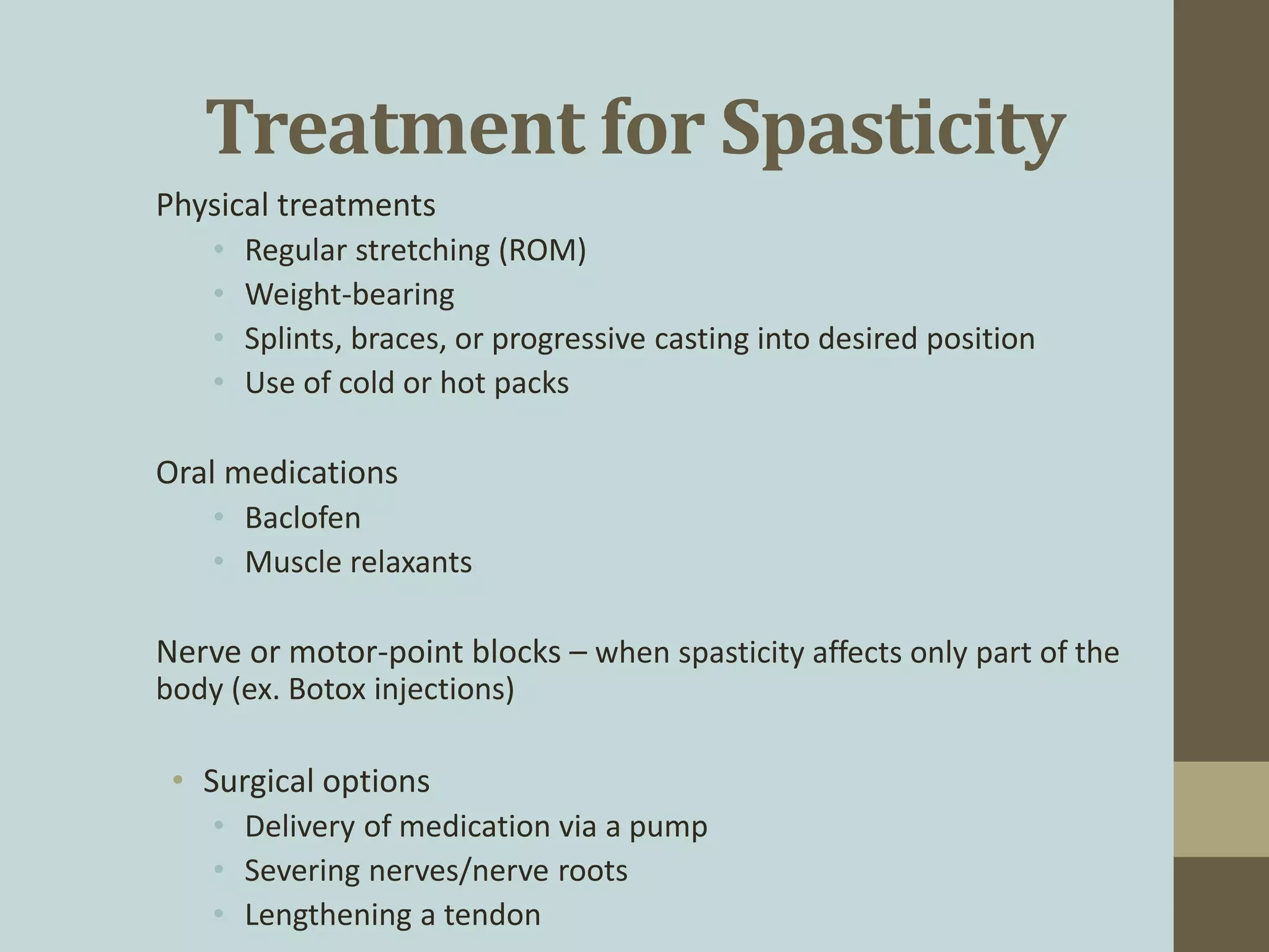 Treatment for Spasticity
Physical treatments
• Regular stretching (ROM)
• Weight-bearing
• Splints, braces, or progressive casting into desired position
• Use of cold or hot packs
Oral medications
• Baclofen
• Muscle relaxants
Nerve or motor-point blocks – when spasticity affects only part of the
body (ex. Botox injections)
• Surgical options
• Delivery of medication via a pump
• Severing nerves/nerve roots
• Lengthening a tendon
 