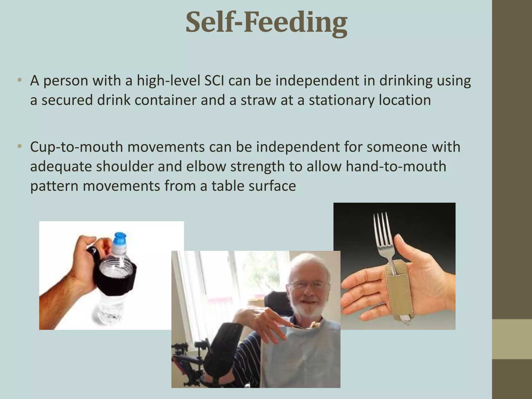 Self-Feeding
• A person with a high-level SCI can be independent in drinking using
a secured drink container and a straw at a stationary location
• Cup-to-mouth movements can be independent for someone with
adequate shoulder and elbow strength to allow hand-to-mouth
pattern movements from a table surface
 