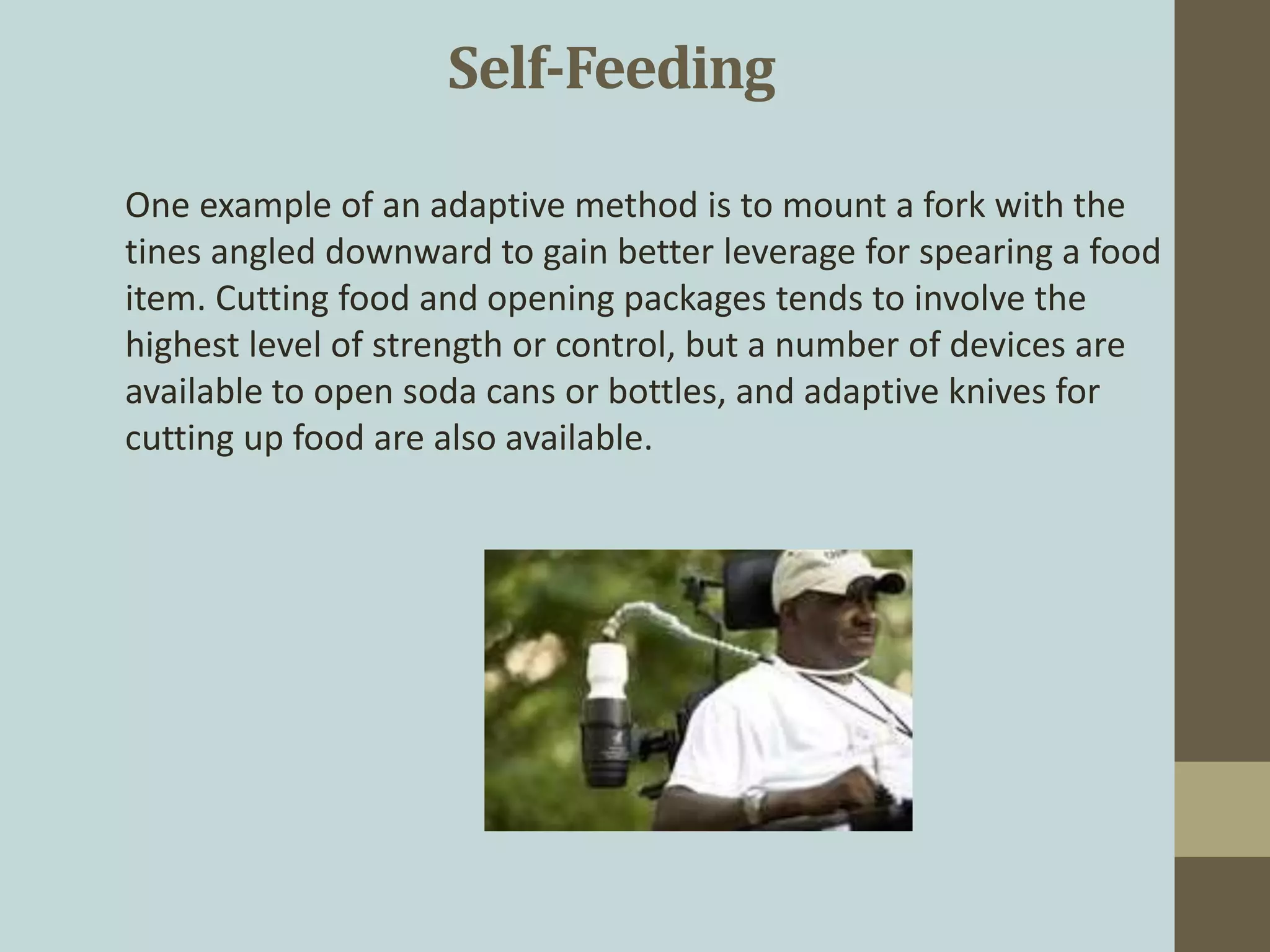 One example of an adaptive method is to mount a fork with the
tines angled downward to gain better leverage for spearing a food
item. Cutting food and opening packages tends to involve the
highest level of strength or control, but a number of devices are
available to open soda cans or bottles, and adaptive knives for
cutting up food are also available.
Self-Feeding
 