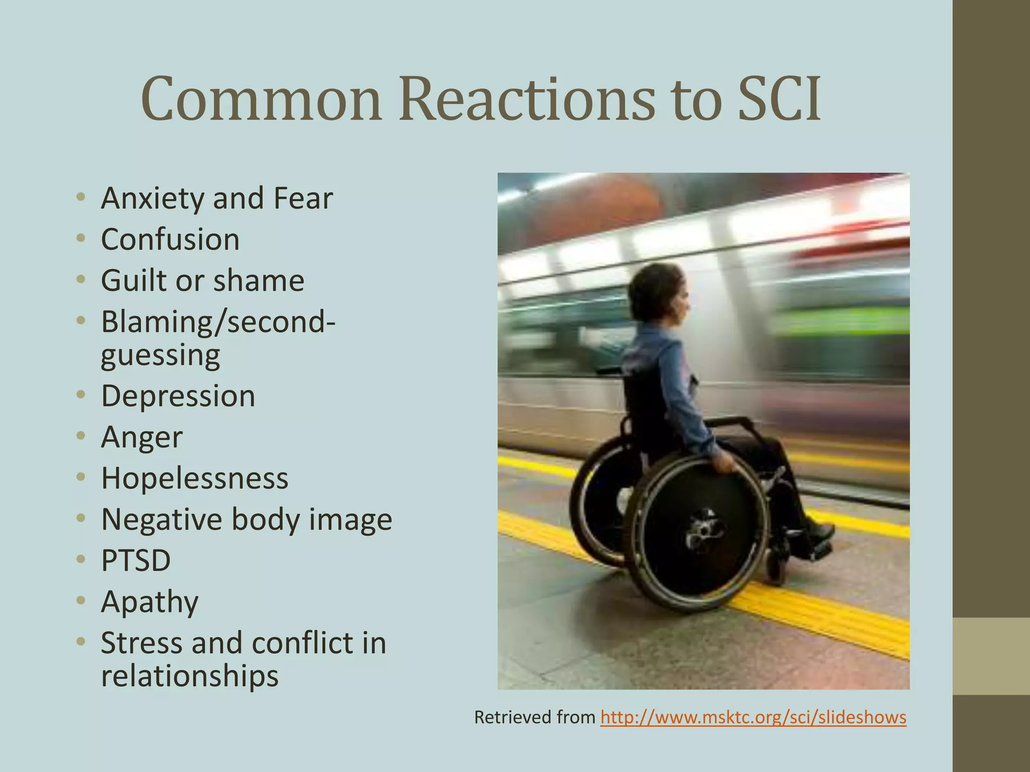 Common Reactions to SCI
• Anxiety and Fear
• Confusion
• Guilt or shame
• Blaming/second-
guessing
• Depression
• Anger
• Hopelessness
• Negative body image
• PTSD
• Apathy
• Stress and conflict in
relationships
Retrieved from http://www.msktc.org/sci/slideshows
 