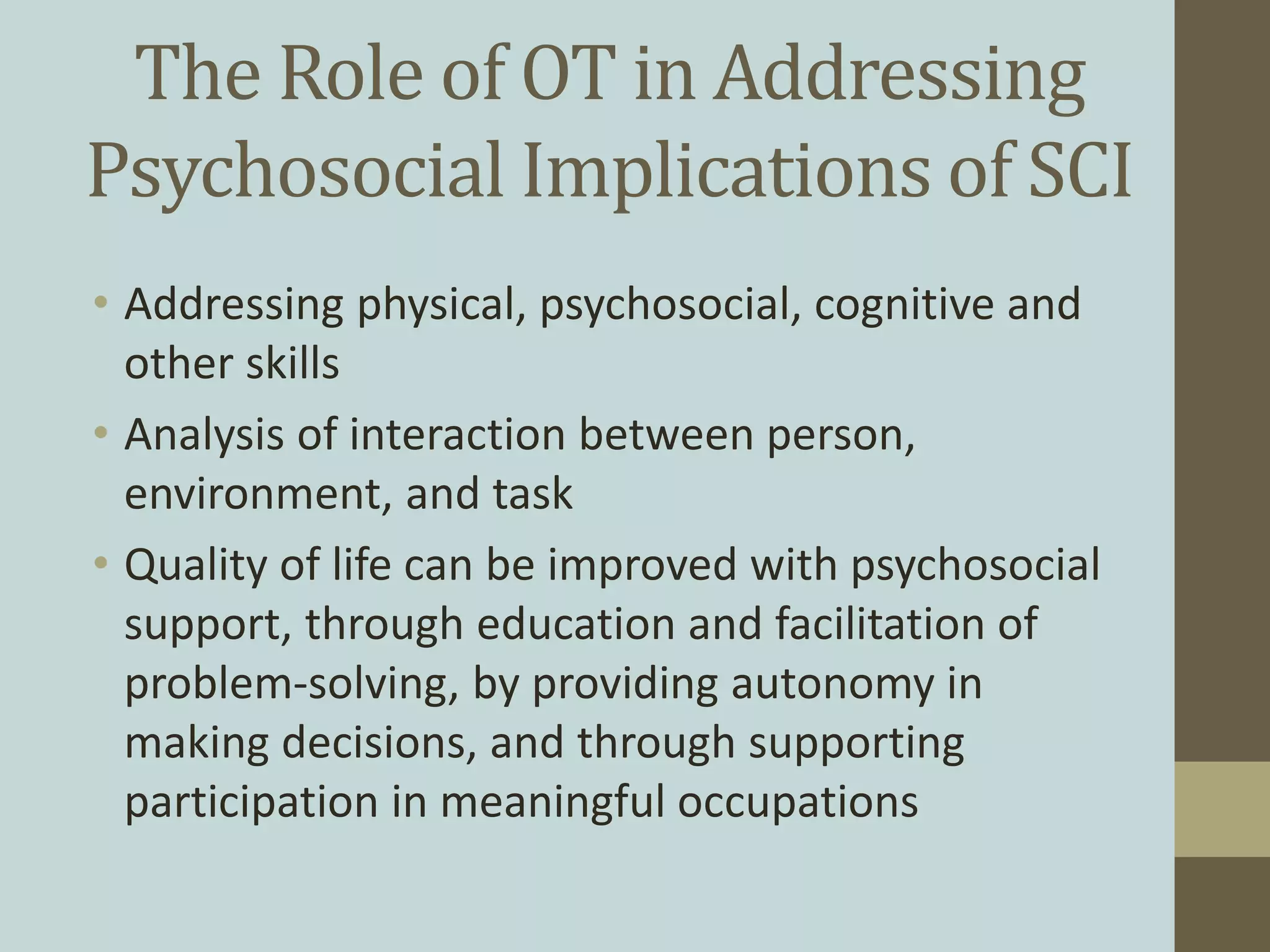 The Role of OT in Addressing
Psychosocial Implications of SCI
• Addressing physical, psychosocial, cognitive and
other skills
• Analysis of interaction between person,
environment, and task
• Quality of life can be improved with psychosocial
support, through education and facilitation of
problem-solving, by providing autonomy in
making decisions, and through supporting
participation in meaningful occupations
 