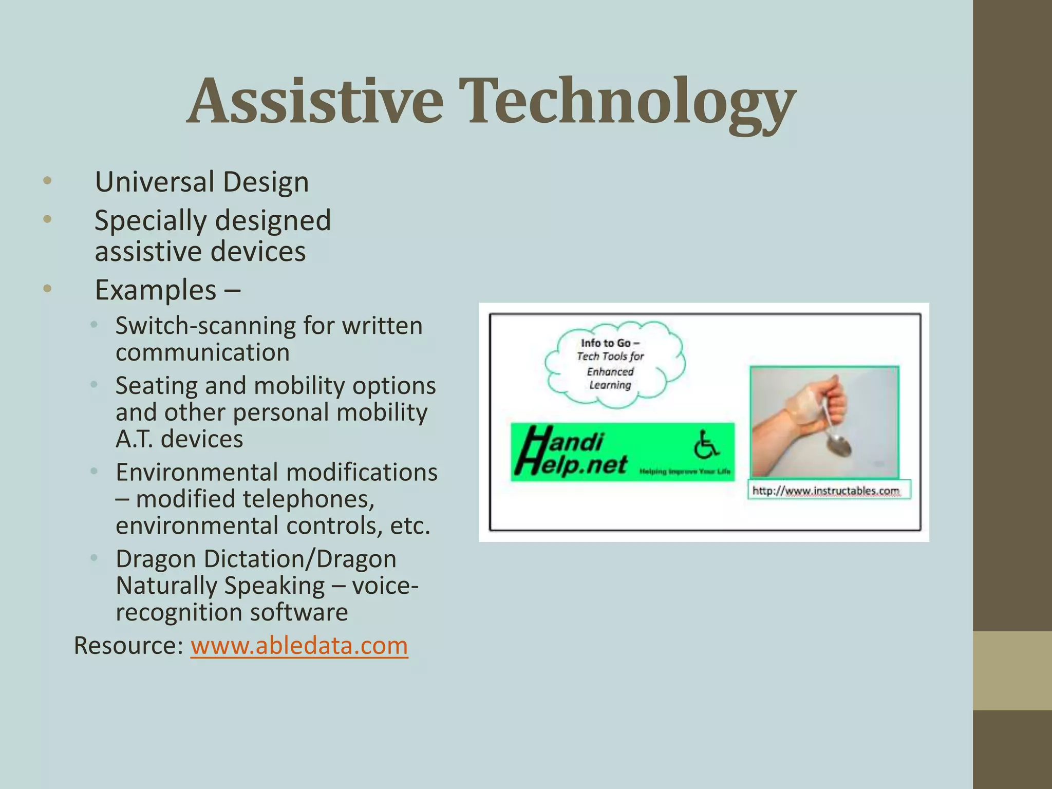 Assistive Technology
• Universal Design
• Specially designed
assistive devices
• Examples –
• Switch-scanning for written
communication
• Seating and mobility options
and other personal mobility
A.T. devices
• Environmental modifications
– modified telephones,
environmental controls, etc.
• Dragon Dictation/Dragon
Naturally Speaking – voice-
recognition software
Resource: www.abledata.com
 